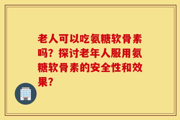 老人可以吃氨糖软骨素吗?探讨老年人服用氨糖软骨素的安全性和效果? 老人可以吃氨糖软骨素吗?探讨老年人服用氨糖软骨素的安全性和效果?