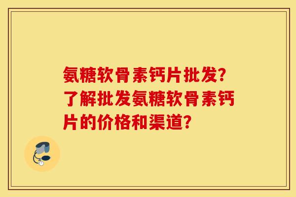 氨糖软骨素钙片批发？了解批发氨糖软骨素钙片的价格和渠道？