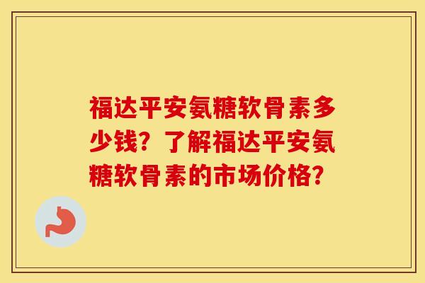 福达平安氨糖软骨素多少钱?了解福达平安氨糖软骨素的市场价格? 福达平安氨糖软骨素多少钱?了解福达平安氨糖软骨素的市场价格?