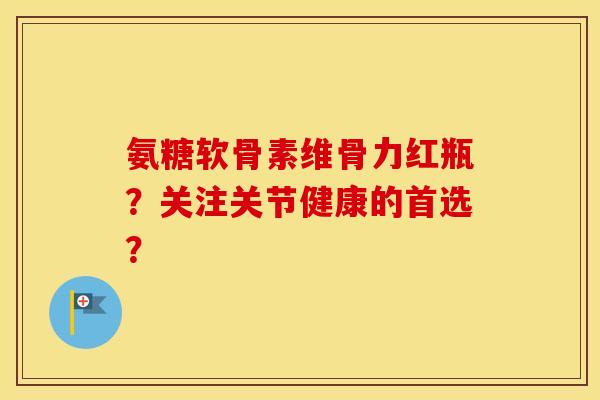 氨糖软骨素维骨力红瓶?关注关节健康的首选? 氨糖软骨素维骨力红瓶?关注关节健康的首选?