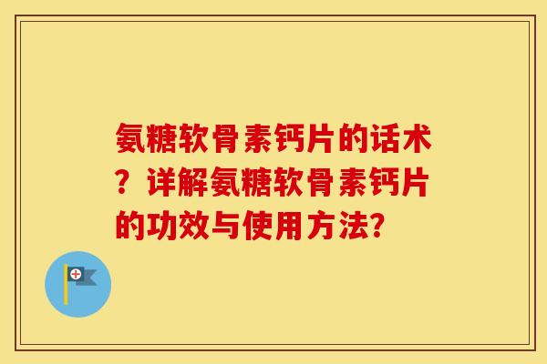 氨糖软骨素钙片的话术?详解氨糖软骨素钙片的功效与使用方法? 氨糖软骨素钙片的话术?详解氨糖软骨素钙片的功效与使用方法?