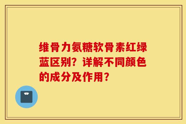 维骨力氨糖软骨素红绿蓝区别?详解不同颜色的成分及作用? 维骨力氨糖软骨素红绿蓝区别?详解不同颜色的成分及作用?