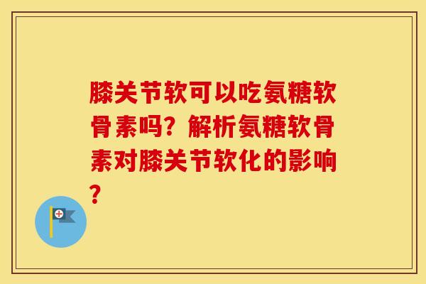 膝关节软可以吃氨糖软骨素吗?解析氨糖软骨素对膝关节软化的影响? 膝关节软可以吃氨糖软骨素吗?解析氨糖软骨素对膝关节软化的影响?