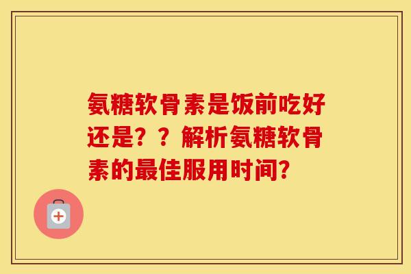 氨糖软骨素是饭前吃好还是??解析氨糖软骨素的佳服用时间? 氨糖软骨素是饭前吃好还是??解析氨糖软骨素的佳服用时间?