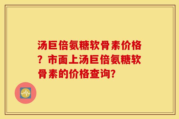 汤巨倍氨糖软骨素价格?市面上汤巨倍氨糖软骨素的价格查询? 汤巨倍氨糖软骨素价格?市面上汤巨倍氨糖软骨素的价格查询?