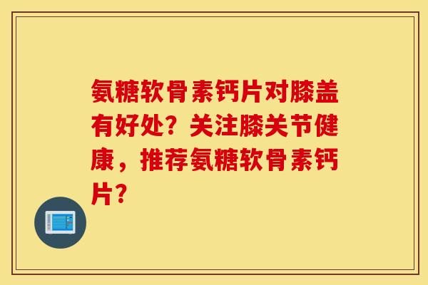 氨糖软骨素钙片对膝盖有好处?关注膝关节健康,推荐氨糖软骨素钙片? 氨糖软骨素钙片对膝盖有好处?关注膝关节健康,推荐氨糖软骨素钙片?