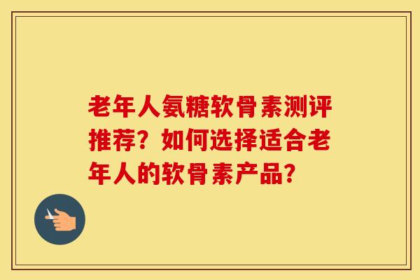 老年人氨糖软骨素测评推荐?如何选择适合老年人的软骨素产品? 老年人氨糖软骨素测评推荐?如何选择适合老年人的软骨素产品?