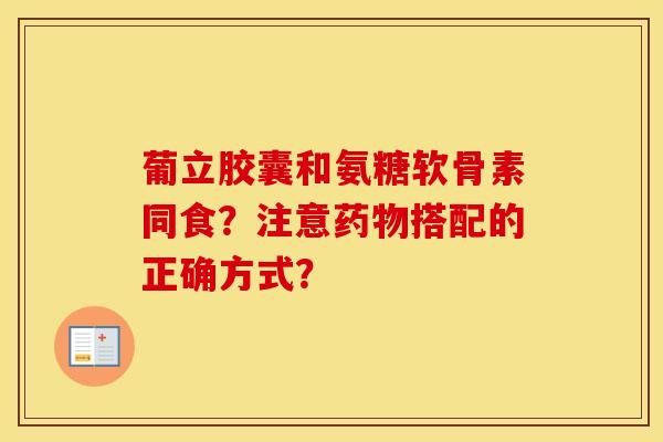 葡立胶囊和氨糖软骨素同食?注意搭配的正确方式? 葡立胶囊和氨糖软骨素同食?注意搭配的正确方式?