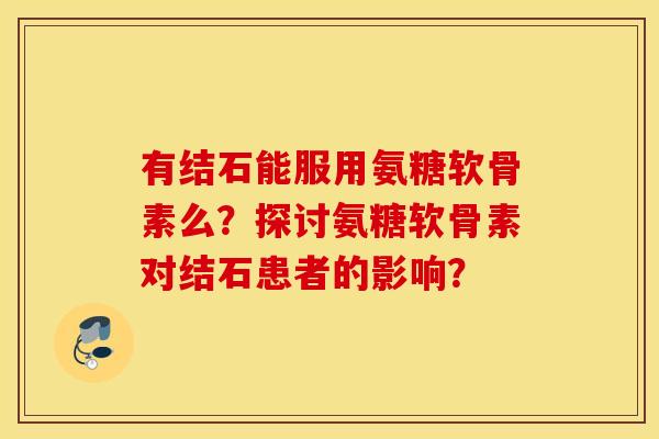 有结石能服用氨糖软骨素么?探讨氨糖软骨素对结石患者的影响? 有结石能服用氨糖软骨素么?探讨氨糖软骨素对结石患者的影响?