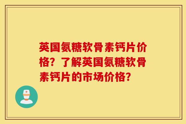 英国氨糖软骨素钙片价格？了解英国氨糖软骨素钙片的市场价格？
