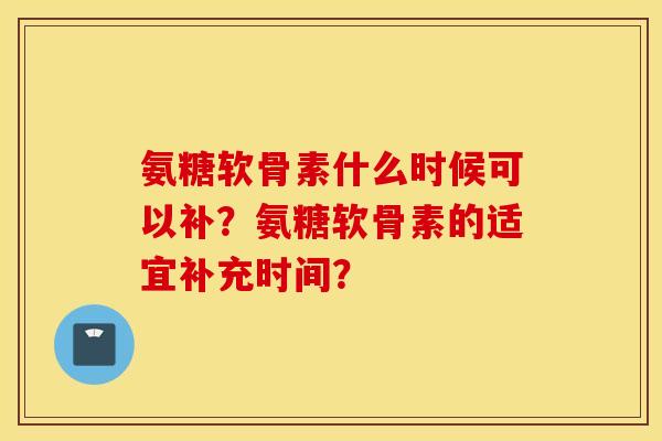 氨糖软骨素什么时候可以补？氨糖软骨素的适宜补充时间？