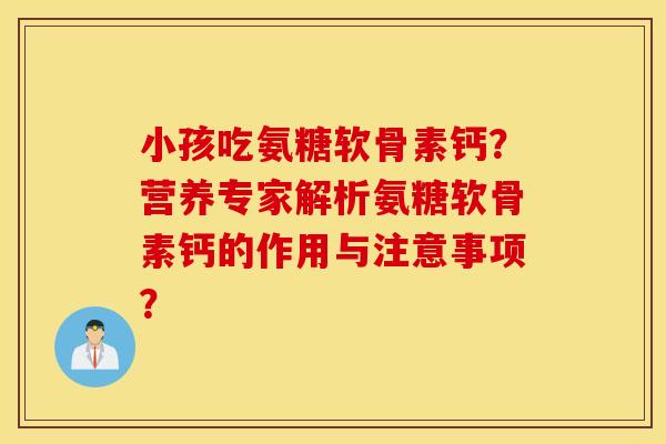 小孩吃氨糖软骨素钙？营养专家解析氨糖软骨素钙的作用与注意事项？