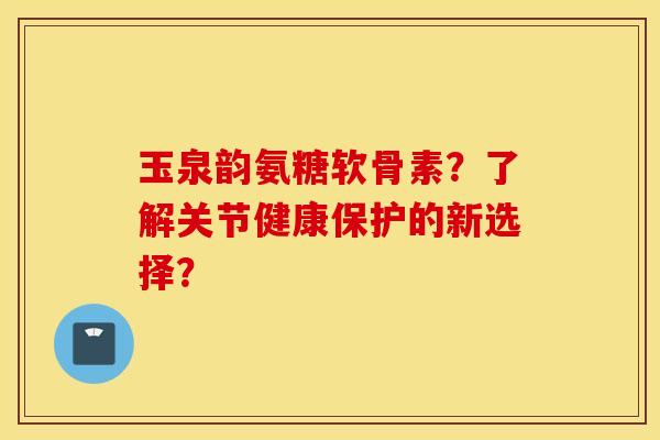 玉泉韵氨糖软骨素?了解关节健康保护的新选择? 玉泉韵氨糖软骨素?了解关节健康保护的新选择?