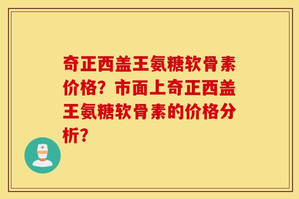 奇正西盖王氨糖软骨素价格?市面上奇正西盖王氨糖软骨素的价格分析? 奇正西盖王氨糖软骨素价格?市面上奇正西盖王氨糖软骨素的价格分析?