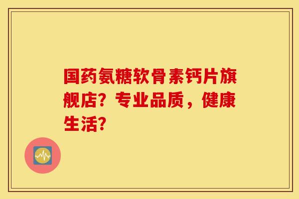 国药氨糖软骨素钙片旗舰店？专业品质，健康生活？