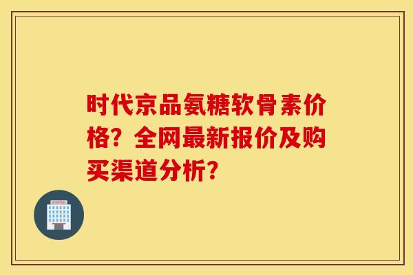 时代京品氨糖软骨素价格?全网新报价及购买渠道分析? 时代京品氨糖软骨素价格?全网新报价及购买渠道分析?