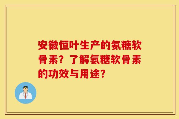 安徽恒叶生产的氨糖软骨素?了解氨糖软骨素的功效与用途? 安徽恒叶生产的氨糖软骨素?了解氨糖软骨素的功效与用途?