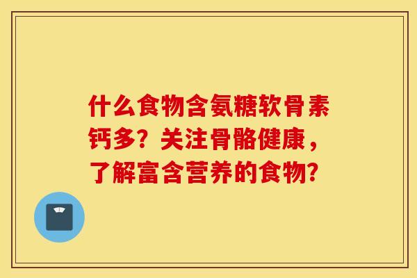 什么食物含氨糖软骨素钙多？关注骨骼健康，了解富含营养的食物？