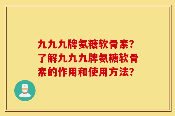 九九九牌氨糖软骨素？了解九九九牌氨糖软骨素的作用和使用方法？