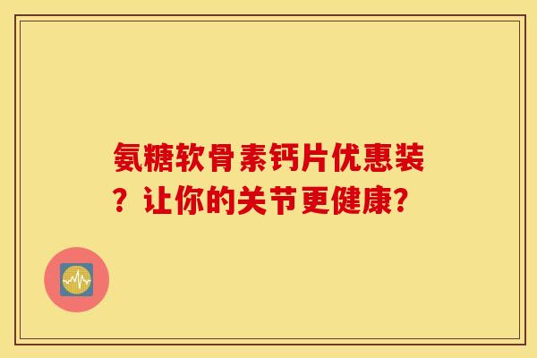 氨糖软骨素钙片优惠装?让你的关节更健康? 氨糖软骨素钙片优惠装?让你的关节更健康?