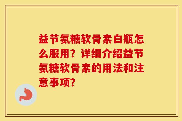 益节氨糖软骨素白瓶怎么服用?详细介绍益节氨糖软骨素的用法和注意事项? 益节氨糖软骨素白瓶怎么服用?详细介绍益节氨糖软骨素的用法和注意事项?