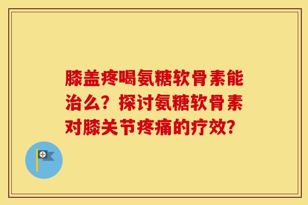 膝盖疼喝氨糖软骨素能么？探讨氨糖软骨素对膝关节的疗效？