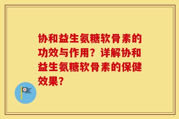 协和益生氨糖软骨素的功效与作用?详解协和益生氨糖软骨素的保健效果? 协和益生氨糖软骨素的功效与作用?详解协和益生氨糖软骨素的保健效果?