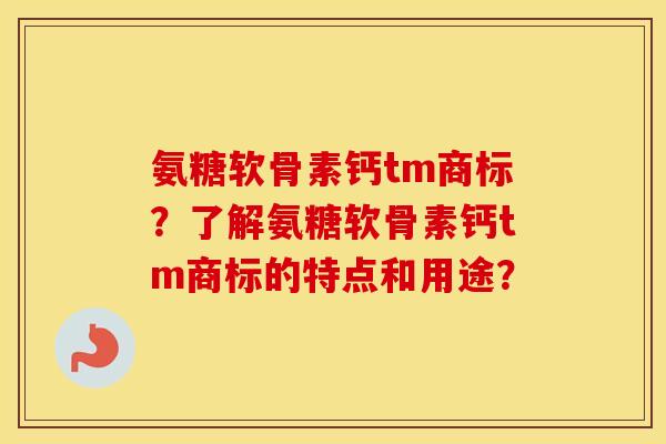 氨糖软骨素钙tm商标?了解氨糖软骨素钙tm商标的特点和用途? 氨糖软骨素钙tm商标?了解氨糖软骨素钙tm商标的特点和用途?