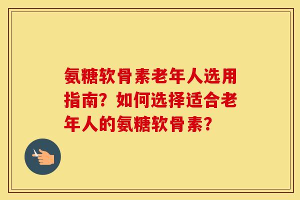 氨糖软骨素老年人选用指南?如何选择适合老年人的氨糖软骨素? 氨糖软骨素老年人选用指南?如何选择适合老年人的氨糖软骨素?