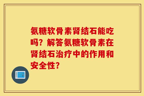 氨糖软骨素结石能吃吗？解答氨糖软骨素在结石中的作用和安全性？