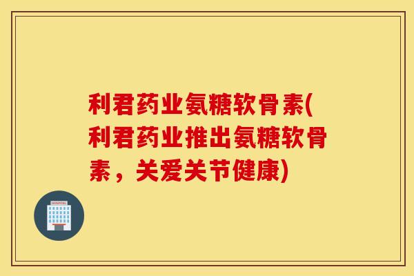 利君药业氨糖软骨素(利君药业推出氨糖软骨素,关爱关节健康) 利君药业氨糖软骨素(利君药业推出氨糖软骨素,关爱关节健康)
