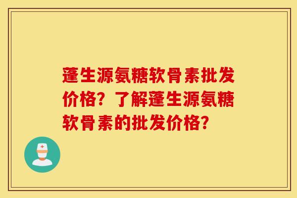 蓬生源氨糖软骨素批发价格？了解蓬生源氨糖软骨素的批发价格？