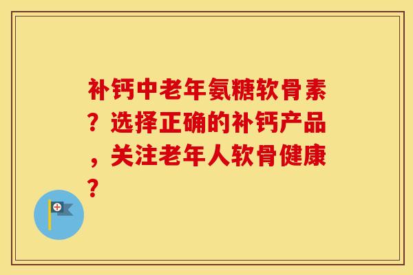 补钙中老年氨糖软骨素?选择正确的补钙产品,关注老年人软骨健康? 补钙中老年氨糖软骨素?选择正确的补钙产品,关注老年人软骨健康?
