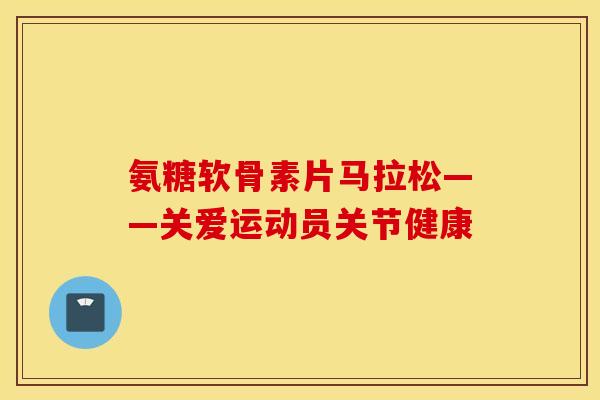 氨糖软骨素片马拉松——关爱运动员关节健康 氨糖软骨素片马拉松——关爱运动员关节健康