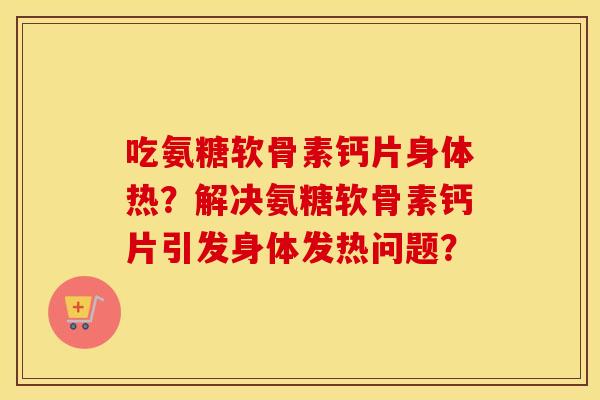 吃氨糖软骨素钙片身体热?解决氨糖软骨素钙片引发身体发热问题? 吃氨糖软骨素钙片身体热?解决氨糖软骨素钙片引发身体发热问题?