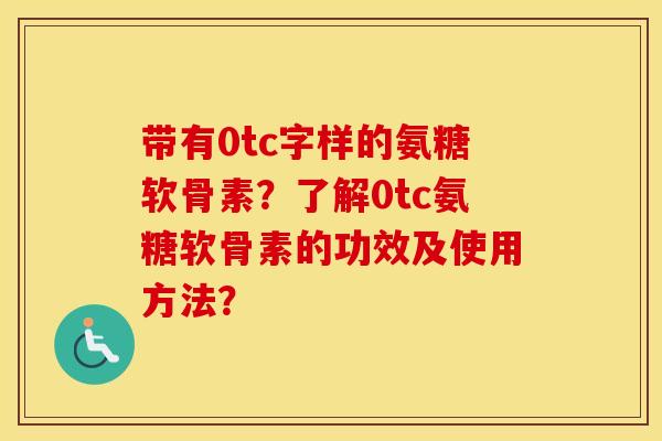 带有0tc字样的氨糖软骨素?了解0tc氨糖软骨素的功效及使用方法? 带有0tc字样的氨糖软骨素?了解0tc氨糖软骨素的功效及使用方法?