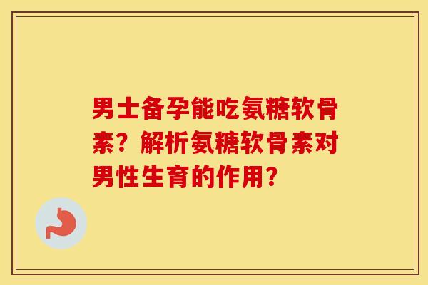 男士备孕能吃氨糖软骨素？解析氨糖软骨素对男性生育的作用？