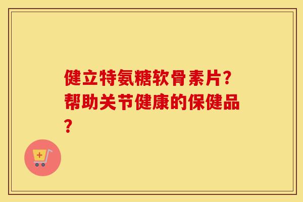 健立特氨糖软骨素片?帮助关节健康的保健品? 健立特氨糖软骨素片?帮助关节健康的保健品?