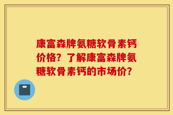 康富森牌氨糖软骨素钙价格?了解康富森牌氨糖软骨素钙的市场价? 康富森牌氨糖软骨素钙价格?了解康富森牌氨糖软骨素钙的市场价?