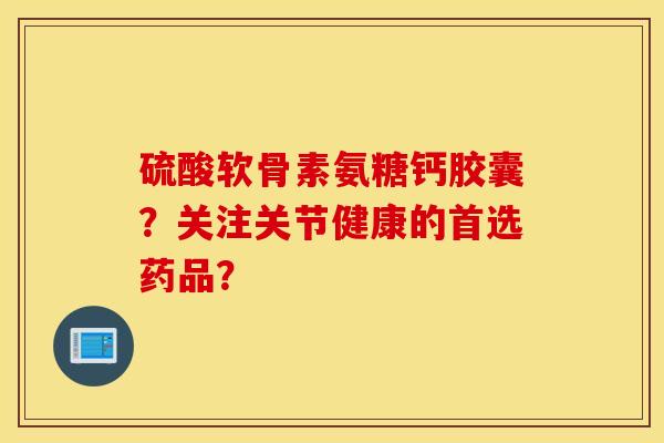 硫酸软骨素氨糖钙胶囊?关注关节健康的首选药品? 硫酸软骨素氨糖钙胶囊?关注关节健康的首选药品?
