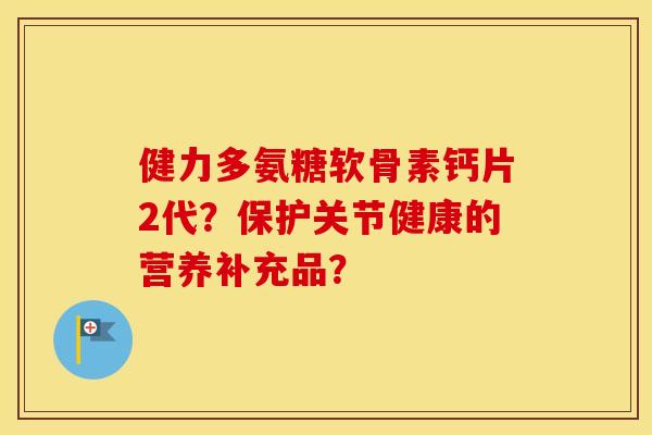 健力多氨糖软骨素钙片2代?保护关节健康的营养补充品? 健力多氨糖软骨素钙片2代?保护关节健康的营养补充品?