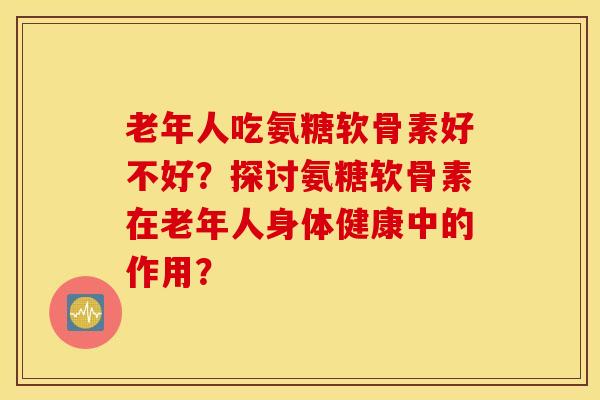 老年人吃氨糖软骨素好不好?探讨氨糖软骨素在老年人身体健康中的作用? 老年人吃氨糖软骨素好不好?探讨氨糖软骨素在老年人身体健康中的作用?