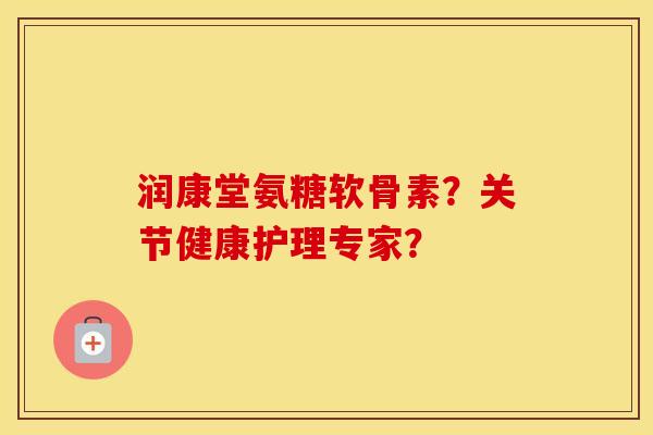 润康堂氨糖软骨素？关节健康护理专家？