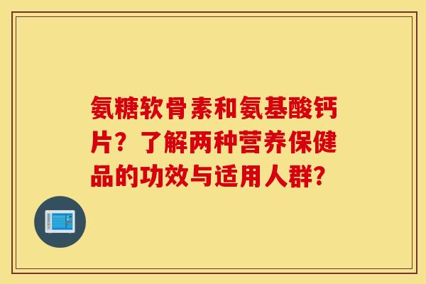 氨糖软骨素和氨基酸钙片？了解两种营养保健品的功效与适用人群？