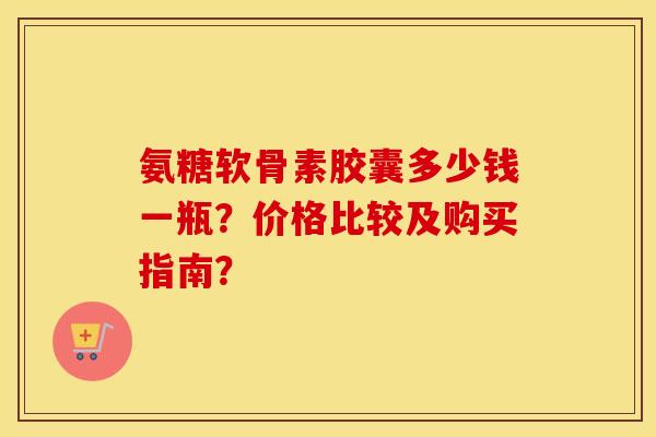 氨糖软骨素胶囊多少钱一瓶？价格比较及购买指南？