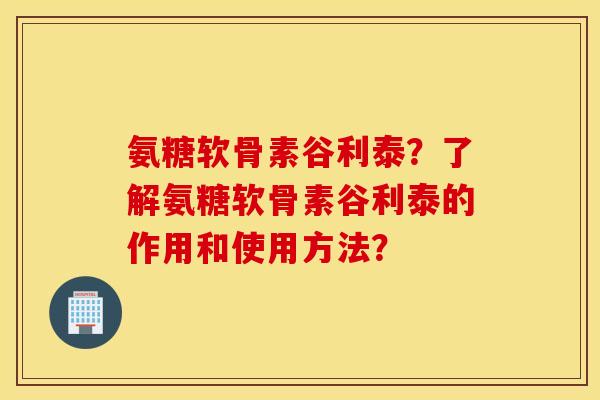 氨糖软骨素谷利泰?了解氨糖软骨素谷利泰的作用和使用方法? 氨糖软骨素谷利泰?了解氨糖软骨素谷利泰的作用和使用方法?