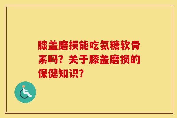 膝盖磨损能吃氨糖软骨素吗？关于膝盖磨损的保健知识？