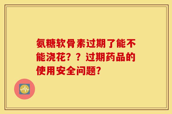 氨糖软骨素过期了能不能浇花？？过期药品的使用安全问题？