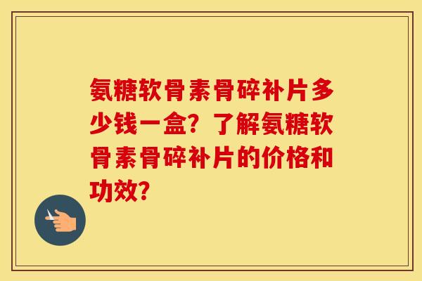 氨糖软骨素骨碎补片多少钱一盒？了解氨糖软骨素骨碎补片的价格和功效？