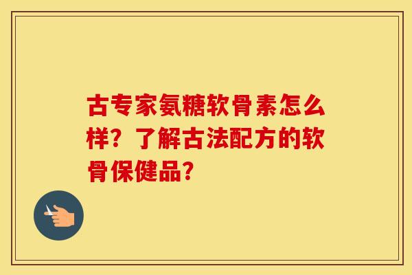 古专家氨糖软骨素怎么样?了解古法配方的软骨保健品? 古专家氨糖软骨素怎么样?了解古法配方的软骨保健品?